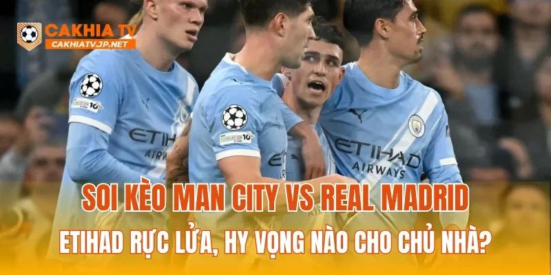 Soi kèo Man City vs Real Madrid: Etihad rực lửa, hy vọng nào cho chủ nhà?