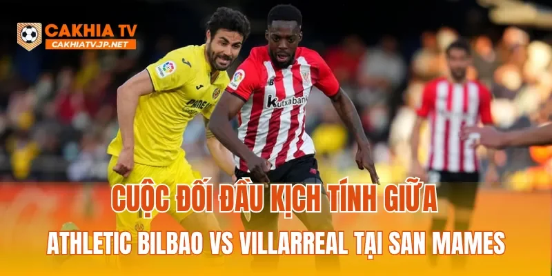 Cuộc đối đầu kịch tính giữa Athletic Bilbao vs Villarreal tại San Mames