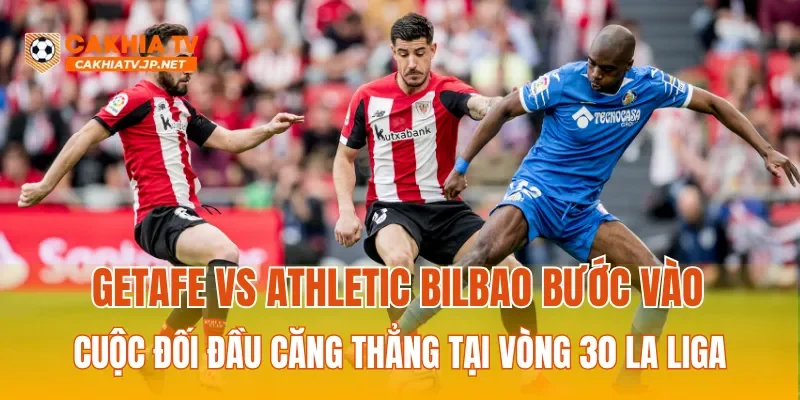 Getafe vs Athletic Bilbao bước vào cuộc đối đầu căng thẳng tại vòng 30 La Liga