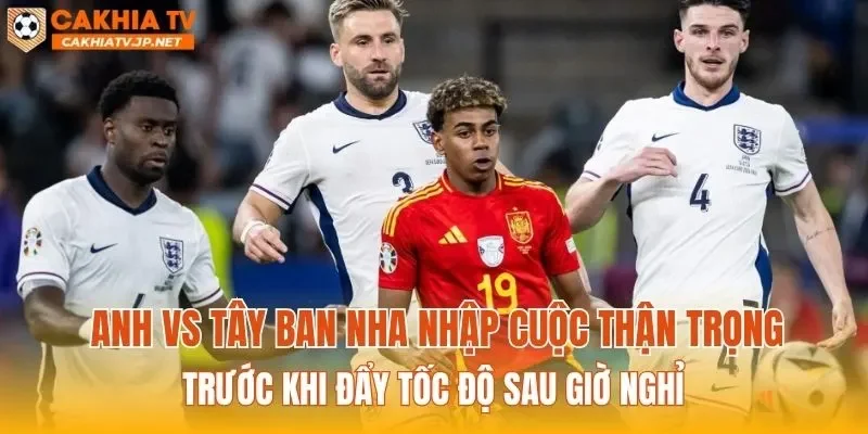 Anh vs Tây Ban Nha nhập cuộc thận trọng trước khi đẩy tốc độ sau giờ nghỉ