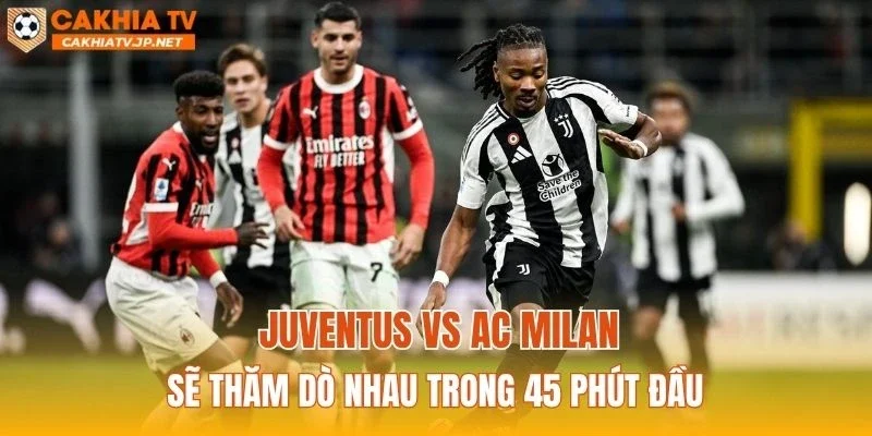 Juventus vs AC Milan sẽ thăm dò nhau trong 45 phút đầu