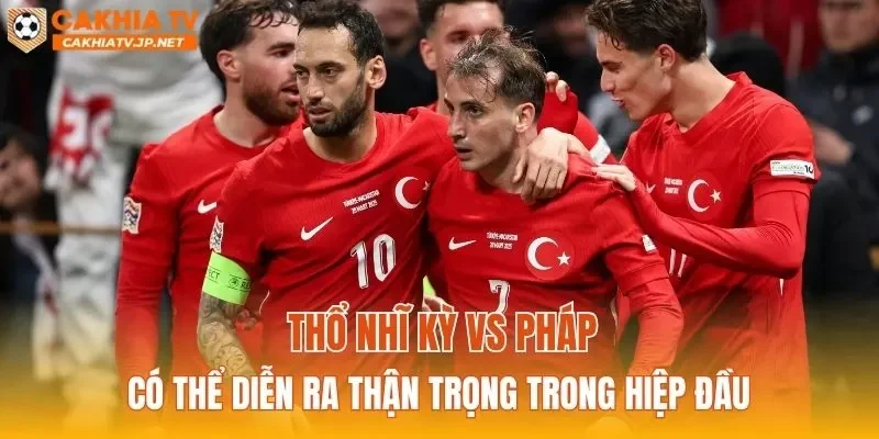 Thổ Nhĩ Kỳ vs Pháp có thể diễn ra thận trọng trong hiệp đầu