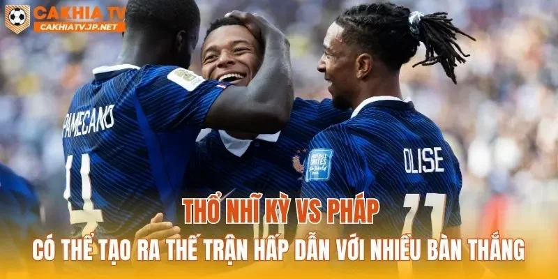 Thổ Nhĩ Kỳ vs Pháp có thể tạo ra thế trận hấp dẫn với nhiều bàn thắng