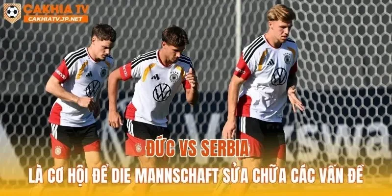 Đức vs Serbia là cơ hội để Die Mannschaft sửa chữa các vấn đề